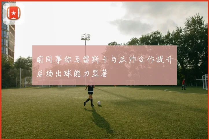 前同事称马雷斯卡与瓜帅合作提升后场出球能力显著