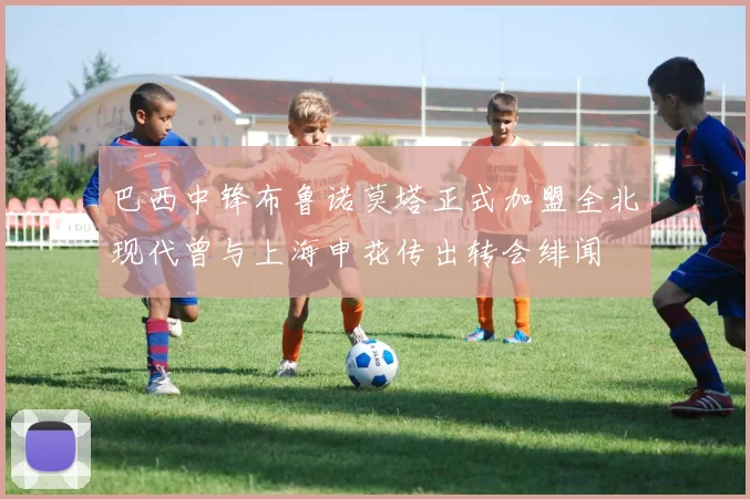 巴西中锋布鲁诺莫塔正式加盟全北现代曾与上海申花传出转会绯闻