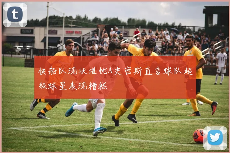 快船队现状堪忧A史密斯直言球队超级球星表现糟糕
