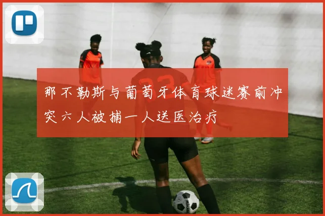 那不勒斯与葡萄牙体育球迷赛前冲突六人被捕一人送医治疗