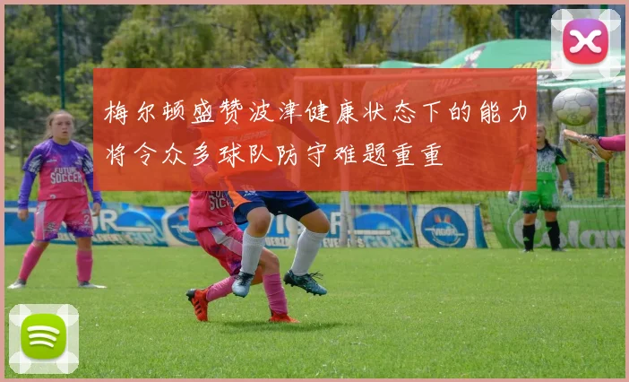 梅尔顿盛赞波津健康状态下的能力将令众多球队防守难题重重