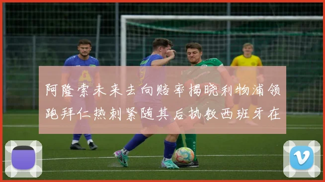 阿隆索未来去向赔率揭晓利物浦领跑拜仁热刺紧随其后执教西班牙在列