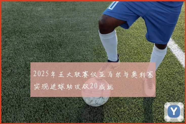 2025年五大联赛仅亚马尔与奥利塞实现进球助攻双20成就