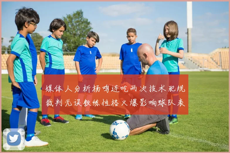 媒体人分析杨鸣连吃两次技术犯规裁判无误教练性格火爆影响球队表现