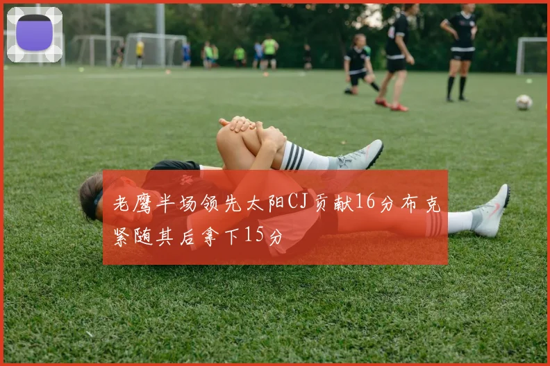 老鹰半场领先太阳CJ贡献16分布克紧随其后拿下15分