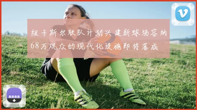 纽卡斯尔联队计划兴建新球场容纳68万观众的现代化设施即将落成