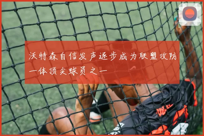沃特森自信发声逐步成为联盟攻防一体顶尖球员之一