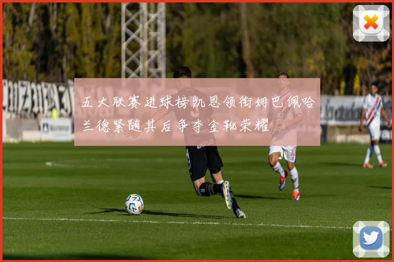 五大联赛进球榜凯恩领衔姆巴佩哈兰德紧随其后争夺金靴荣耀