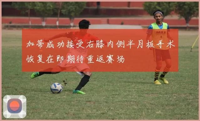 加蒂成功接受右膝内侧半月板手术恢复在即期待重返赛场