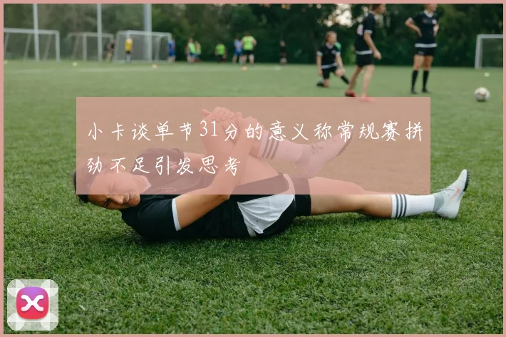 小卡谈单节31分的意义称常规赛拼劲不足引发思考