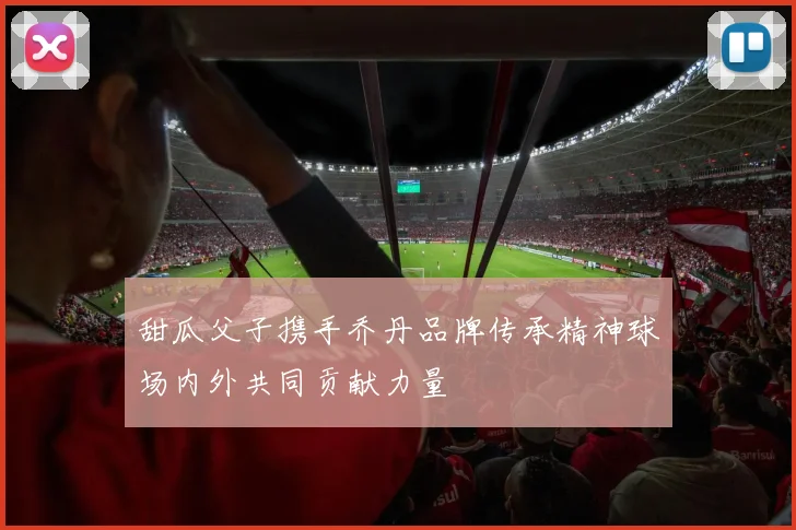 甜瓜父子携手乔丹品牌传承精神球场内外共同贡献力量
