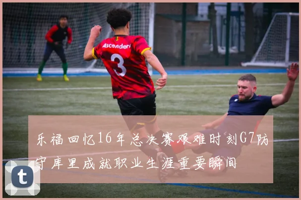 乐福回忆16年总决赛艰难时刻G7防守库里成就职业生涯重要瞬间