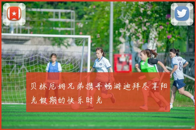 贝林厄姆兄弟携手畅游迪拜尽享阳光假期的快乐时光