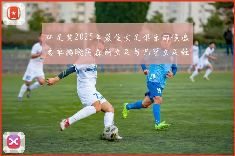 环足奖2025年最佳女足俱乐部候选名单揭晓阿森纳女足与巴萨女足强势领衔