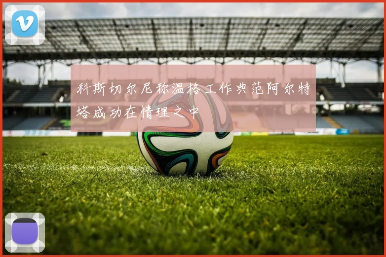 科斯切尔尼称温格工作典范阿尔特塔成功在情理之中