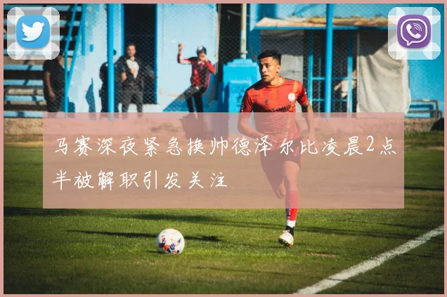 马赛深夜紧急换帅德泽尔比凌晨2点半被解职引发关注