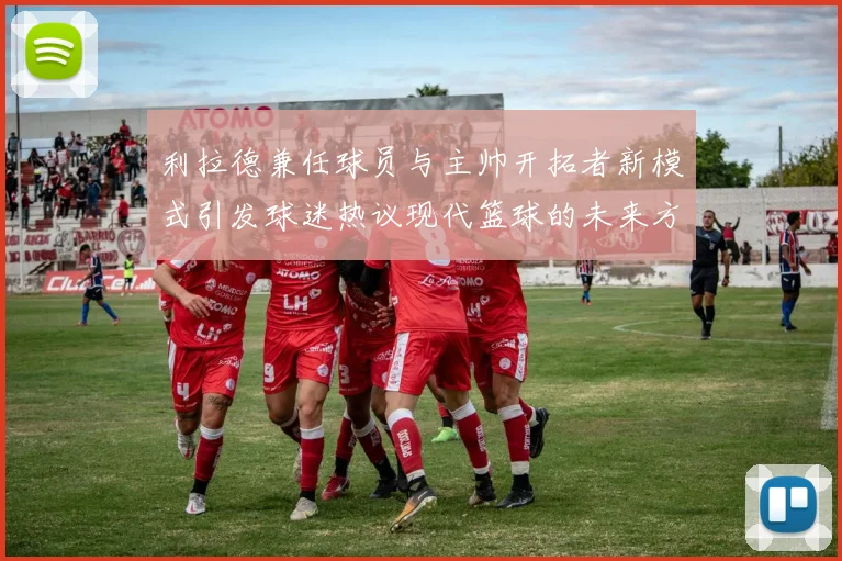 利拉德兼任球员与主帅开拓者新模式引发球迷热议现代篮球的未来方向