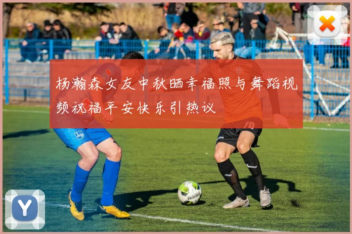 杨瀚森女友中秋晒幸福照与舞蹈视频祝福平安快乐引热议