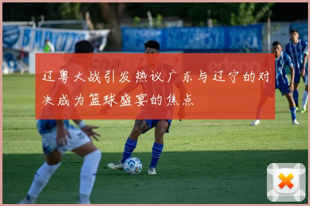 辽粤大战引发热议广东与辽宁的对决成为篮球盛宴的焦点
