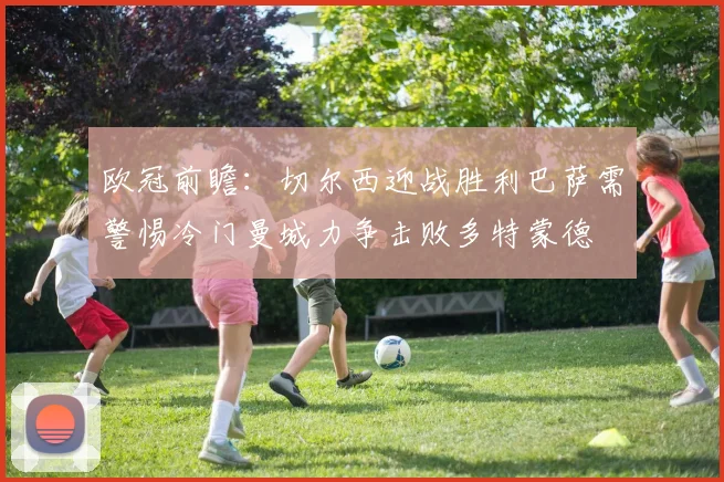 欧冠前瞻：切尔西迎战胜利巴萨需警惕冷门曼城力争击败多特蒙德