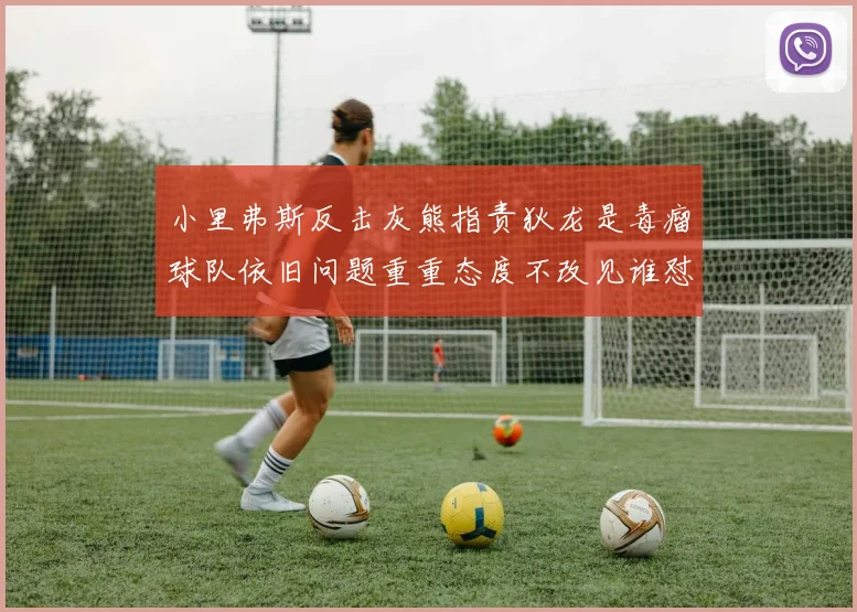 小里弗斯反击灰熊指责狄龙是毒瘤球队依旧问题重重态度不改见谁怼谁
