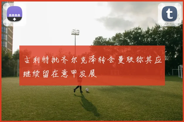 古利特批齐尔克泽转会曼联称其应继续留在意甲发展
