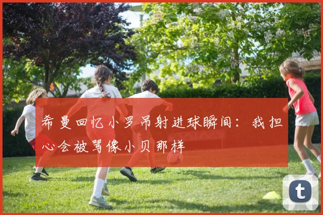 希曼回忆小罗吊射进球瞬间：我担心会被骂像小贝那样