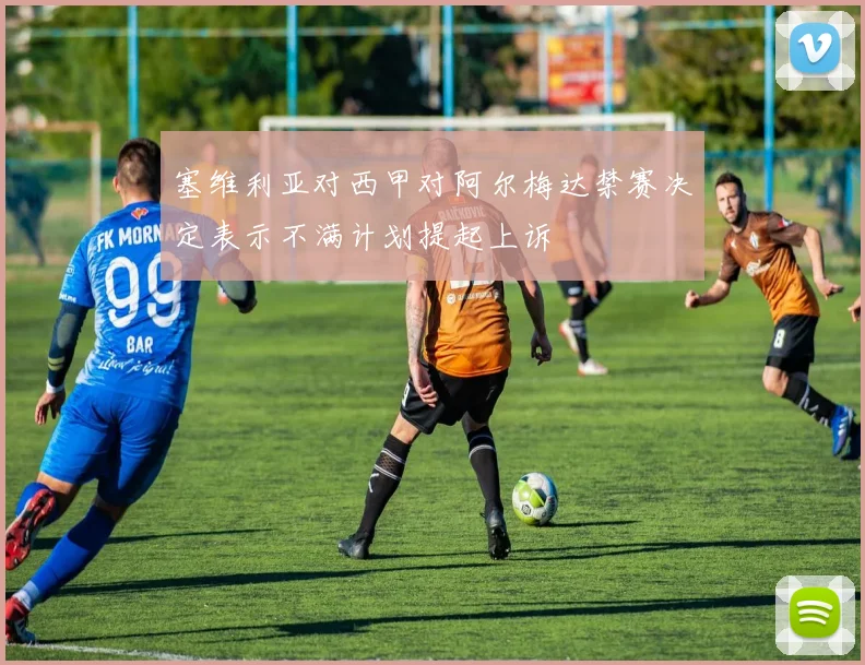 塞维利亚对西甲对阿尔梅达禁赛决定表示不满计划提起上诉
