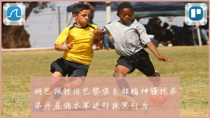 姆巴佩控诉巴黎俱乐部精神骚扰弟弟并雇佣水军进行抹黑行为