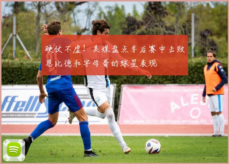 硬仗不虚！美媒盘点季后赛中击败恩比德和字母哥的球星表现