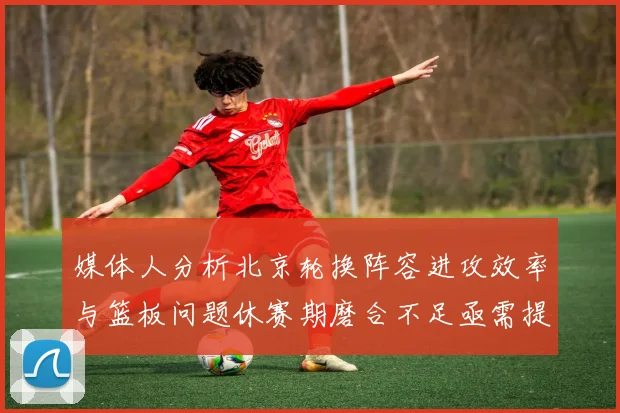 媒体人分析北京轮换阵容进攻效率与篮板问题休赛期磨合不足亟需提升