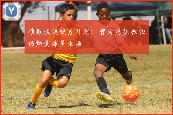 穆勒谈退役后计划：曾考虑执教但仍热爱球员生涯