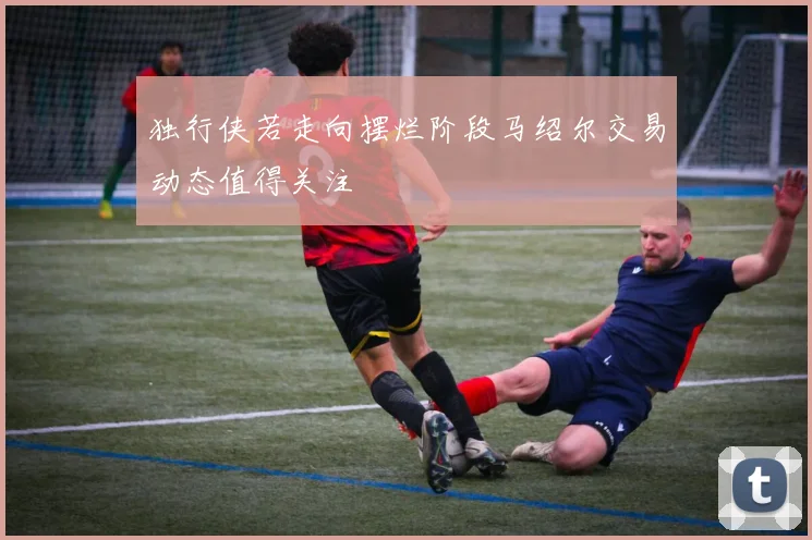 独行侠若走向摆烂阶段马绍尔交易动态值得关注