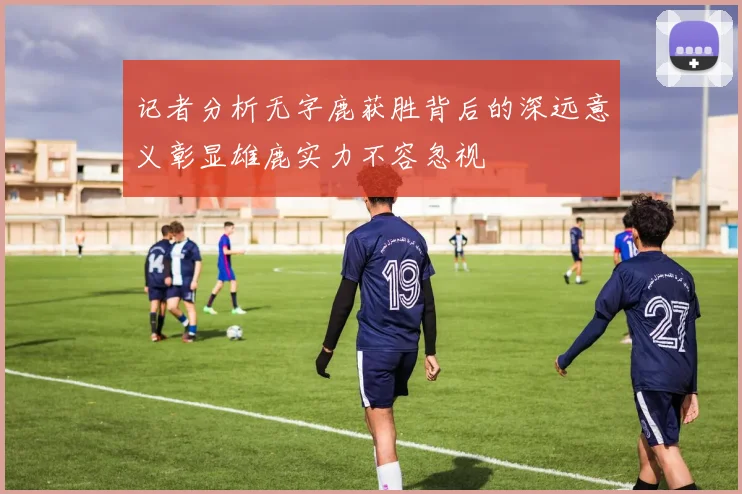 记者分析无字鹿获胜背后的深远意义彰显雄鹿实力不容忽视