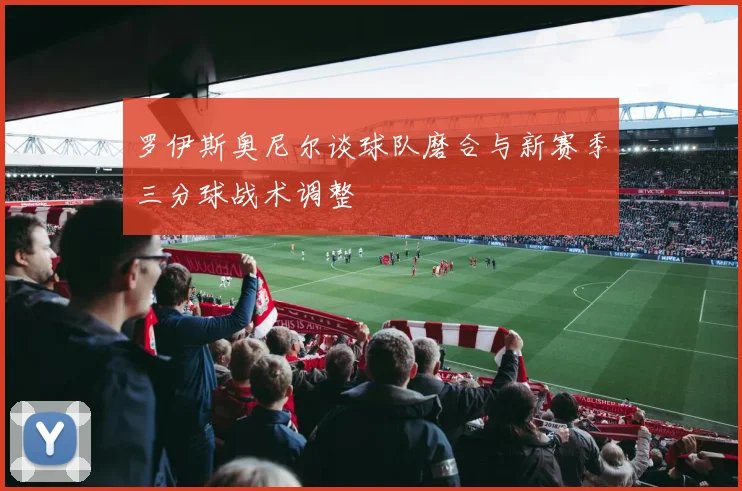 罗伊斯奥尼尔谈球队磨合与新赛季三分球战术调整