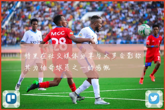 特里在社交媒体分享与大罗合影称其为传奇球员之一的感慨