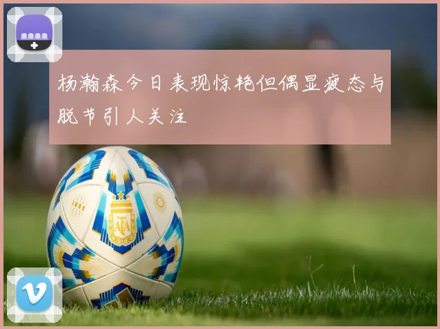 杨瀚森今日表现惊艳但偶显疲态与脱节引人关注