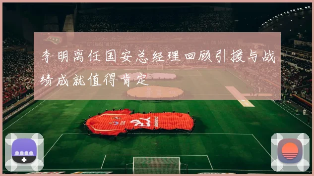 李明离任国安总经理回顾引援与战绩成就值得肯定