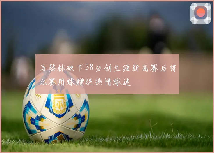 马瑟林砍下38分创生涯新高赛后将比赛用球赠送热情球迷