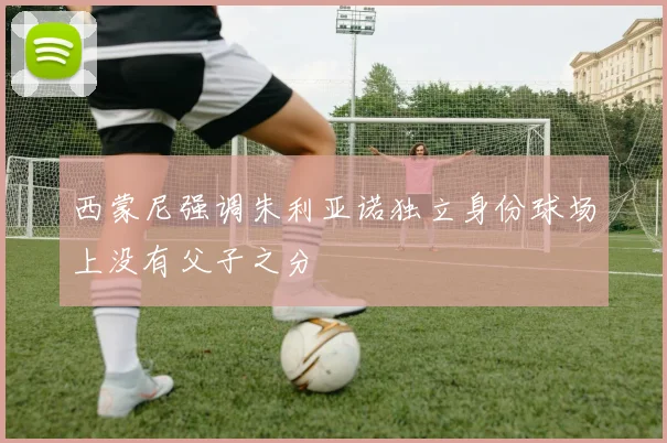 西蒙尼强调朱利亚诺独立身份球场上没有父子之分