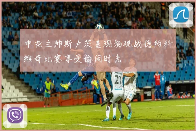 申花主帅斯卢茨基现场观战德约科维奇比赛享受偷闲时光